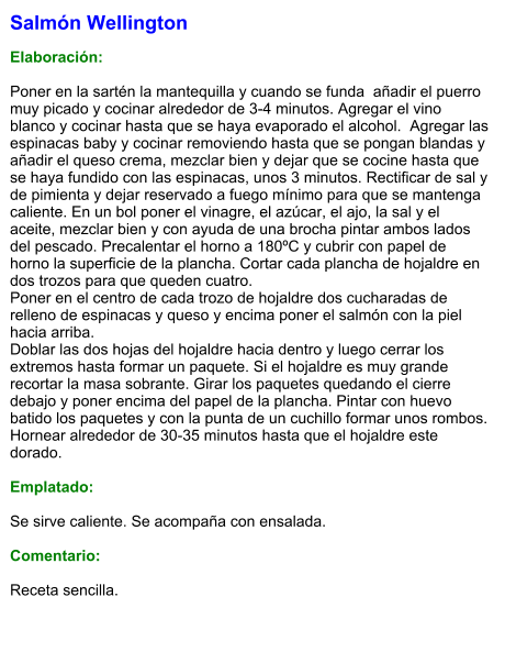 Salmón Wellington  Elaboración:  Poner en la sartén la mantequilla y cuando se funda  añadir el puerro muy picado y cocinar alrededor de 3-4 minutos. Agregar el vino blanco y cocinar hasta que se haya evaporado el alcohol.  Agregar las espinacas baby y cocinar removiendo hasta que se pongan blandas y añadir el queso crema, mezclar bien y dejar que se cocine hasta que se haya fundido con las espinacas, unos 3 minutos. Rectificar de sal y de pimienta y dejar reservado a fuego mínimo para que se mantenga caliente. En un bol poner el vinagre, el azúcar, el ajo, la sal y el aceite, mezclar bien y con ayuda de una brocha pintar ambos lados del pescado. Precalentar el horno a 180ºC y cubrir con papel de horno la superficie de la plancha. Cortar cada plancha de hojaldre en dos trozos para que queden cuatro. Poner en el centro de cada trozo de hojaldre dos cucharadas de relleno de espinacas y queso y encima poner el salmón con la piel hacia arriba. Doblar las dos hojas del hojaldre hacia dentro y luego cerrar los extremos hasta formar un paquete. Si el hojaldre es muy grande recortar la masa sobrante. Girar los paquetes quedando el cierre debajo y poner encima del papel de la plancha. Pintar con huevo batido los paquetes y con la punta de un cuchillo formar unos rombos. Hornear alrededor de 30-35 minutos hasta que el hojaldre este dorado.   Emplatado:  Se sirve caliente. Se acompaña con ensalada.  Comentario:  Receta sencilla.