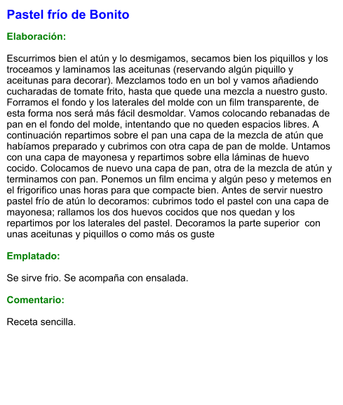 Pastel frío de Bonito  Elaboración:  Escurrimos bien el atún y lo desmigamos, secamos bien los piquillos y los troceamos y laminamos las aceitunas (reservando algún piquillo y aceitunas para decorar). Mezclamos todo en un bol y vamos añadiendo cucharadas de tomate frito, hasta que quede una mezcla a nuestro gusto. Forramos el fondo y los laterales del molde con un film transparente, de esta forma nos será más fácil desmoldar. Vamos colocando rebanadas de pan en el fondo del molde, intentando que no queden espacios libres. A continuación repartimos sobre el pan una capa de la mezcla de atún que habíamos preparado y cubrimos con otra capa de pan de molde. Untamos con una capa de mayonesa y repartimos sobre ella láminas de huevo cocido. Colocamos de nuevo una capa de pan, otra de la mezcla de atún y terminamos con pan. Ponemos un film encima y algún peso y metemos en el frigorifico unas horas para que compacte bien. Antes de servir nuestro pastel frío de atún lo decoramos: cubrimos todo el pastel con una capa de mayonesa; rallamos los dos huevos cocidos que nos quedan y los repartimos por los laterales del pastel. Decoramos la parte superior  con unas aceitunas y piquillos o como más os guste  Emplatado:  Se sirve frio. Se acompaña con ensalada.  Comentario:  Receta sencilla.