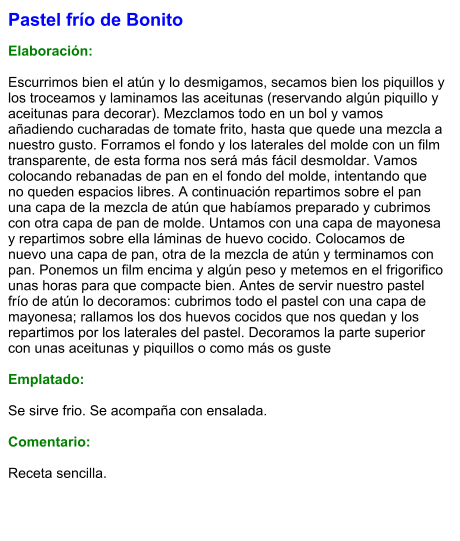 Pastel frío de Bonito  Elaboración:  Escurrimos bien el atún y lo desmigamos, secamos bien los piquillos y los troceamos y laminamos las aceitunas (reservando algún piquillo y aceitunas para decorar). Mezclamos todo en un bol y vamos añadiendo cucharadas de tomate frito, hasta que quede una mezcla a nuestro gusto. Forramos el fondo y los laterales del molde con un film transparente, de esta forma nos será más fácil desmoldar. Vamos colocando rebanadas de pan en el fondo del molde, intentando que no queden espacios libres. A continuación repartimos sobre el pan una capa de la mezcla de atún que habíamos preparado y cubrimos con otra capa de pan de molde. Untamos con una capa de mayonesa y repartimos sobre ella láminas de huevo cocido. Colocamos de nuevo una capa de pan, otra de la mezcla de atún y terminamos con pan. Ponemos un film encima y algún peso y metemos en el frigorifico unas horas para que compacte bien. Antes de servir nuestro pastel frío de atún lo decoramos: cubrimos todo el pastel con una capa de mayonesa; rallamos los dos huevos cocidos que nos quedan y los repartimos por los laterales del pastel. Decoramos la parte superior  con unas aceitunas y piquillos o como más os guste  Emplatado:  Se sirve frio. Se acompaña con ensalada.  Comentario:  Receta sencilla.