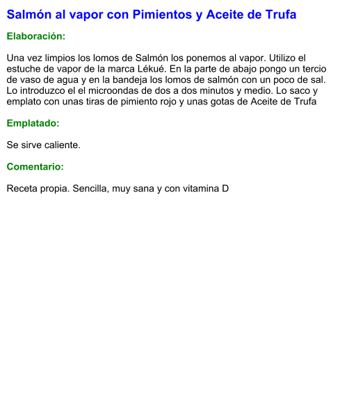 Salmón al vapor con Pimientos y Aceite de Trufa  Elaboración:  Una vez limpios los lomos de Salmón los ponemos al vapor. Utilizo el estuche de vapor de la marca Lékué. En la parte de abajo pongo un tercio de vaso de agua y en la bandeja los lomos de salmón con un poco de sal. Lo introduzco el el microondas de dos a dos minutos y medio. Lo saco y emplato con unas tiras de pimiento rojo y unas gotas de Aceite de Trufa  Emplatado:  Se sirve caliente.  Comentario:  Receta propia. Sencilla, muy sana y con vitamina D