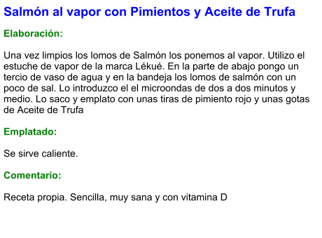 Salmón al vapor con Pimientos y Aceite de Trufa  Elaboración:  Una vez limpios los lomos de Salmón los ponemos al vapor. Utilizo el estuche de vapor de la marca Lékué. En la parte de abajo pongo un tercio de vaso de agua y en la bandeja los lomos de salmón con un poco de sal. Lo introduzco el el microondas de dos a dos minutos y medio. Lo saco y emplato con unas tiras de pimiento rojo y unas gotas de Aceite de Trufa  Emplatado:  Se sirve caliente.  Comentario:  Receta propia. Sencilla, muy sana y con vitamina D