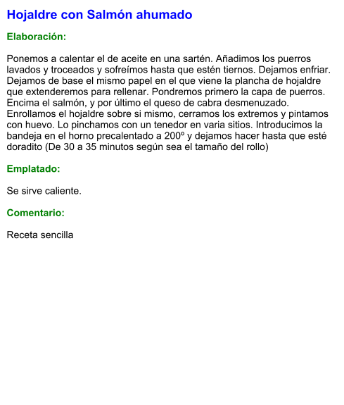 Hojaldre con Salmón ahumado  Elaboración:  Ponemos a calentar el de aceite en una sartén. Añadimos los puerros lavados y troceados y sofreímos hasta que estén tiernos. Dejamos enfriar. Dejamos de base el mismo papel en el que viene la plancha de hojaldre que extenderemos para rellenar. Pondremos primero la capa de puerros. Encima el salmón, y por último el queso de cabra desmenuzado. Enrollamos el hojaldre sobre si mismo, cerramos los extremos y pintamos con huevo. Lo pinchamos con un tenedor en varia sitios. Introducimos la bandeja en el horno precalentado a 200º y dejamos hacer hasta que esté doradito (De 30 a 35 minutos según sea el tamaño del rollo)  Emplatado:  Se sirve caliente.  Comentario:  Receta sencilla