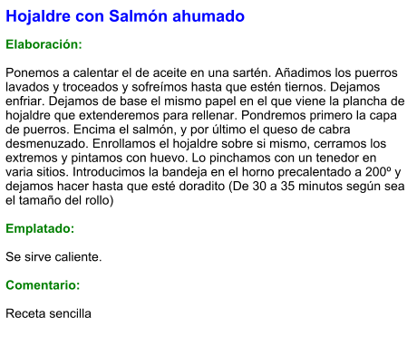 Hojaldre con Salmón ahumado  Elaboración:  Ponemos a calentar el de aceite en una sartén. Añadimos los puerros lavados y troceados y sofreímos hasta que estén tiernos. Dejamos enfriar. Dejamos de base el mismo papel en el que viene la plancha de hojaldre que extenderemos para rellenar. Pondremos primero la capa de puerros. Encima el salmón, y por último el queso de cabra desmenuzado. Enrollamos el hojaldre sobre si mismo, cerramos los extremos y pintamos con huevo. Lo pinchamos con un tenedor en varia sitios. Introducimos la bandeja en el horno precalentado a 200º y dejamos hacer hasta que esté doradito (De 30 a 35 minutos según sea el tamaño del rollo)  Emplatado:  Se sirve caliente.  Comentario:  Receta sencilla