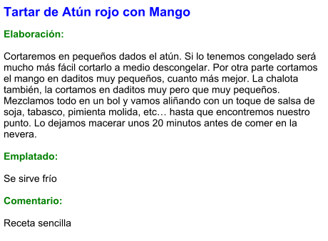 Tartar de Atún rojo con Mango  Elaboración:  Cortaremos en pequeños dados el atún. Si lo tenemos congelado será mucho más fácil cortarlo a medio descongelar. Por otra parte cortamos el mango en daditos muy pequeños, cuanto más mejor. La chalota también, la cortamos en daditos muy pero que muy pequeños. Mezclamos todo en un bol y vamos aliñando con un toque de salsa de soja, tabasco, pimienta molida, etc… hasta que encontremos nuestro punto. Lo dejamos macerar unos 20 minutos antes de comer en la nevera.  Emplatado:  Se sirve frío  Comentario:  Receta sencilla