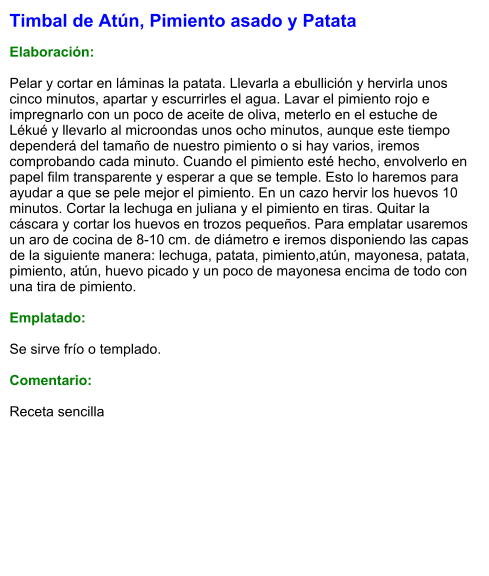 Timbal de Atún, Pimiento asado y Patata  Elaboración:  Pelar y cortar en láminas la patata. Llevarla a ebullición y hervirla unos cinco minutos, apartar y escurrirles el agua. Lavar el pimiento rojo e impregnarlo con un poco de aceite de oliva, meterlo en el estuche de Lékué y llevarlo al microondas unos ocho minutos, aunque este tiempo dependerá del tamaño de nuestro pimiento o si hay varios, iremos comprobando cada minuto. Cuando el pimiento esté hecho, envolverlo en papel film transparente y esperar a que se temple. Esto lo haremos para ayudar a que se pele mejor el pimiento. En un cazo hervir los huevos 10 minutos. Cortar la lechuga en juliana y el pimiento en tiras. Quitar la cáscara y cortar los huevos en trozos pequeños. Para emplatar usaremos un aro de cocina de 8-10 cm. de diámetro e iremos disponiendo las capas de la siguiente manera: lechuga, patata, pimiento,atún, mayonesa, patata, pimiento, atún, huevo picado y un poco de mayonesa encima de todo con una tira de pimiento.  Emplatado:  Se sirve frío o templado.  Comentario:  Receta sencilla