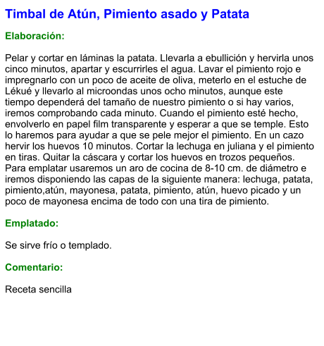 Timbal de Atún, Pimiento asado y Patata  Elaboración:  Pelar y cortar en láminas la patata. Llevarla a ebullición y hervirla unos cinco minutos, apartar y escurrirles el agua. Lavar el pimiento rojo e impregnarlo con un poco de aceite de oliva, meterlo en el estuche de Lékué y llevarlo al microondas unos ocho minutos, aunque este tiempo dependerá del tamaño de nuestro pimiento o si hay varios, iremos comprobando cada minuto. Cuando el pimiento esté hecho, envolverlo en papel film transparente y esperar a que se temple. Esto lo haremos para ayudar a que se pele mejor el pimiento. En un cazo hervir los huevos 10 minutos. Cortar la lechuga en juliana y el pimiento en tiras. Quitar la cáscara y cortar los huevos en trozos pequeños. Para emplatar usaremos un aro de cocina de 8-10 cm. de diámetro e iremos disponiendo las capas de la siguiente manera: lechuga, patata, pimiento,atún, mayonesa, patata, pimiento, atún, huevo picado y un poco de mayonesa encima de todo con una tira de pimiento.  Emplatado:  Se sirve frío o templado.  Comentario:  Receta sencilla