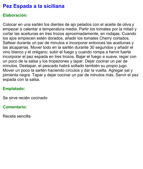 Pez Espada a la siciliana  Elaboración:  Colocar en una sartén los dientes de ajo pelados con el aceite de oliva y empezar a calentar a temperatura media. Partir los tomates por la mitad y cortar las aceitunas en tres trozos aproximadamente, en rodajas. Cuando los ajos empiecen estén dorados, añadir los tomates Cherry cortados. Saltear durante un par de minutos e incorporar entonces las aceitunas y las alcaparras. Mover todo en la sartén durante 30 segundos y añadir el vino blanco y el orégano; subir el fuego y cuando rompa a hervir fuerte incorporar el pez espada en tres trozos. Bajar el fuego a suave, regar con un poco de la salsa y los tropezones y tapar. Dejar cocinar un par de minutos. Destapar, el pescado habrá soltado también su propio jugo. Mover un poco la sartén haciendo círculos y dar la vuelta. Agregar sal y pimienta negra. Tapar y dejar cocinar un par de minutos más. Servir el pez espada con la salsa.  Emplatado:  Se sirve recién cocinado  Comentario:  Receta sencilla