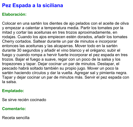 Pez Espada a la siciliana  Elaboración:  Colocar en una sartén los dientes de ajo pelados con el aceite de oliva y empezar a calentar a temperatura media. Partir los tomates por la mitad y cortar las aceitunas en tres trozos aproximadamente, en rodajas. Cuando los ajos empiecen estén dorados, añadir los tomates Cherry cortados. Saltear durante un par de minutos e incorporar entonces las aceitunas y las alcaparras. Mover todo en la sartén durante 30 segundos y añadir el vino blanco y el orégano; subir el fuego y cuando rompa a hervir fuerte incorporar el pez espada en tres trozos. Bajar el fuego a suave, regar con un poco de la salsa y los tropezones y tapar. Dejar cocinar un par de minutos. Destapar, el pescado habrá soltado también su propio jugo. Mover un poco la sartén haciendo círculos y dar la vuelta. Agregar sal y pimienta negra. Tapar y dejar cocinar un par de minutos más. Servir el pez espada con la salsa.  Emplatado:  Se sirve recién cocinado  Comentario:  Receta sencilla