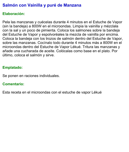 Salmón con Vainilla y puré de Manzana  Elaboración:  Pela las manzanas y cuécelas durante 4 minutos en el Estuche de Vapor (sin la bandeja) a 800W en el microondas. Limpia la vainilla y mézclala con la sal y un poco de pimienta. Coloca los salmones sobre la bandeja del Estuche de Vapor y espolvoréales la mezcla de vainilla por encima. Coloca la bandeja con los trozos de salmón dentro del Estuche de Vapor, sobre las manzanas. Cocínalo todo durante 4 minutos más a 800W en el microondas dentro del Estuche de Vapor Lékué. Tritura las manzanas y añade una cucharada de aceite. Colócalas como base en el plato. Por último, coloca el salmón y sirve.   Emplatado:  Se ponen en raciones individuales.   Comentario:  Esta receta en el microondas con el estuche de vapor Lékué