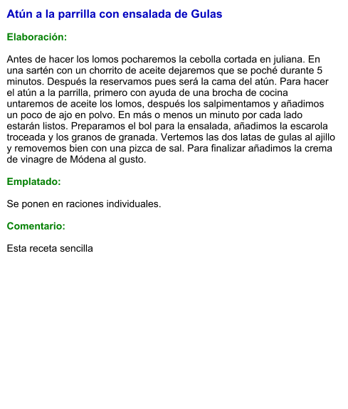 Atún a la parrilla con ensalada de Gulas  Elaboración:  Antes de hacer los lomos pocharemos la cebolla cortada en juliana. En una sartén con un chorrito de aceite dejaremos que se poché durante 5 minutos. Después la reservamos pues será la cama del atún. Para hacer el atún a la parrilla, primero con ayuda de una brocha de cocina untaremos de aceite los lomos, después los salpimentamos y añadimos un poco de ajo en polvo. En más o menos un minuto por cada lado estarán listos. Preparamos el bol para la ensalada, añadimos la escarola troceada y los granos de granada. Vertemos las dos latas de gulas al ajillo y removemos bien con una pizca de sal. Para finalizar añadimos la crema de vinagre de Módena al gusto.  Emplatado:  Se ponen en raciones individuales.   Comentario:  Esta receta sencilla