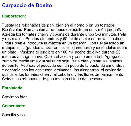 Carpaccio de Bonito  Elaboración:  Tuesta las rebanadas de pan, bien en el horno o en un tostador. Resérvalas. Pon a calentar un poco de aceite en un sartén pequeña. Agrega los tomates cherry y cocínalos durante unos 5-6 minutos. Pela y resérvalos. Pon las almendras y 50 ml de aceite en un vaso batidor. Tritura bien e introduce la mezcla en un biberón. Corta el pescado en rodajas finas (puedes utilizar un cuchillo jamonero) y extiéndelas sobre un plato. Infusiona el jengibre en 100 ml. aceite de oliva durante 25 minutos a fuego suave. Cuela el aceite y ponlo en un bol. Agrega el zumo de media lima y la salsa de soja. Bate bien y pinta las láminas de bonito. Adereza el pescado con un poco de la pasta de almendras y decóralo con las aceitunas laminadas, las alcaparras, el caviar de guindilla, los tomates cherry, el cebollino y las flores de pensamiento. Coloca las rebanadas de pan tostado al lado del pescado.  Emplatado:  Servimos frías  Comentario:   Sencillo y rico.