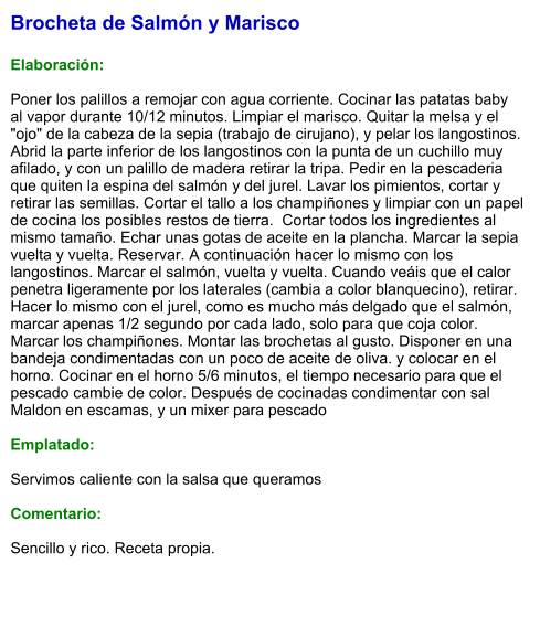 Brocheta de Salmón y Marisco  Elaboración:  Poner los palillos a remojar con agua corriente. Cocinar las patatas baby al vapor durante 10/12 minutos. Limpiar el marisco. Quitar la melsa y el "ojo" de la cabeza de la sepia (trabajo de cirujano), y pelar los langostinos. Abrid la parte inferior de los langostinos con la punta de un cuchillo muy afilado, y con un palillo de madera retirar la tripa. Pedir en la pescaderia que quiten la espina del salmón y del jurel. Lavar los pimientos, cortar y retirar las semillas. Cortar el tallo a los champiñones y limpiar con un papel de cocina los posibles restos de tierra.  Cortar todos los ingredientes al mismo tamaño. Echar unas gotas de aceite en la plancha. Marcar la sepia vuelta y vuelta. Reservar. A continuación hacer lo mismo con los langostinos. Marcar el salmón, vuelta y vuelta. Cuando veáis que el calor penetra ligeramente por los laterales (cambia a color blanquecino), retirar. Hacer lo mismo con el jurel, como es mucho más delgado que el salmón, marcar apenas 1/2 segundo por cada lado, solo para que coja color. Marcar los champiñones. Montar las brochetas al gusto. Disponer en una bandeja condimentadas con un poco de aceite de oliva. y colocar en el horno. Cocinar en el horno 5/6 minutos, el tiempo necesario para que el pescado cambie de color. Después de cocinadas condimentar con sal Maldon en escamas, y un mixer para pescado  Emplatado:  Servimos caliente con la salsa que queramos  Comentario:   Sencillo y rico. Receta propia.