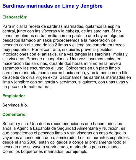 Sardinas marinadas en Lima y Jengibre  Elaboración:  Para iniciar la receta de sardinas marinadas, quitamos la espina central, junto con las vísceras y la cabeza, de las sardinas. Si no tienes problemas en tu familia con un parásito que hay en algunos pescados llamado anisakis procederemos a la maceración del pescado con el zumo de las 2 limas y el jengibre cortado en trozos muy pequeños. Por el contrario, si quieres prevenir posibles intoxicaciones con el anisakis, una vez tengas las sardinas limpias y sin vísceras. Procede a congelarlas. Una vez hayamos tenido en maceración las sardinas, durante dos horas mínimo en la nevera, sacamos y las escurrimos el jugo. Colocamos en un plato limpio sardinas marinadas con la carne hacia arriba, y rociamos con un hilo de aceite de oliva virgen extra. Sazonamos las sardinas marinadas en lima y jengibre con sal gorda y servimos, si quieres, con unas uvas y un poco de tomate natural.  Emplatado:  Servimos frío.   Comentario:   Sencillo y rico. Una de las recomendaciones que hacen todos los años la Agencia Española de Seguridad Alimentaria y Nutrición, es que congelemos el pescado limpio y sin vísceras en caso de que lo vayamos a consumir crudo o semicrudo. Los restaurantes españoles, desde el año 2006, están obligados a congelar previamente todo el pescado que se vaya a servir crudo, marinado o poco cocinado. Como los boquerones marinados, por ejemplo.