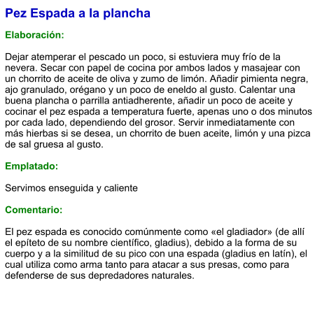 Pez Espada a la plancha  Elaboración:  Dejar atemperar el pescado un poco, si estuviera muy frío de la nevera. Secar con papel de cocina por ambos lados y masajear con un chorrito de aceite de oliva y zumo de limón. Añadir pimienta negra, ajo granulado, orégano y un poco de eneldo al gusto. Calentar una buena plancha o parrilla antiadherente, añadir un poco de aceite y cocinar el pez espada a temperatura fuerte, apenas uno o dos minutos por cada lado, dependiendo del grosor. Servir inmediatamente con más hierbas si se desea, un chorrito de buen aceite, limón y una pizca de sal gruesa al gusto.  Emplatado:  Servimos enseguida y caliente  Comentario:   El pez espada es conocido comúnmente como «el gladiador» (de allí el epíteto de su nombre científico, gladius), debido a la forma de su cuerpo y a la similitud de su pico con una espada (gladius en latín), el cual utiliza como arma tanto para atacar a sus presas, como para defenderse de sus depredadores naturales.