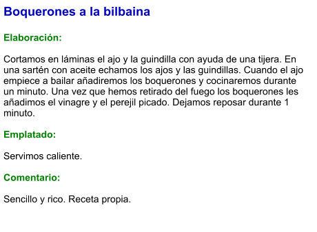 Boquerones a la bilbaina  Elaboración:  Cortamos en láminas el ajo y la guindilla con ayuda de una tijera. En una sartén con aceite echamos los ajos y las guindillas. Cuando el ajo empiece a bailar añadiremos los boquerones y cocinaremos durante un minuto. Una vez que hemos retirado del fuego los boquerones les añadimos el vinagre y el perejil picado. Dejamos reposar durante 1 minuto.  Emplatado:  Servimos caliente.   Comentario:   Sencillo y rico. Receta propia.