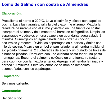 Lomo de Salmón con costra de Almendras  Elaboración:  Precalienta el horno a 200ºC. Lava el salmón y sécalo con papel de cocina. Lava las naranjas, ralla la piel y exprime el zumo. Mezcla la ralladura de naranja con el zumo y viértelo en una fuente de cristal, incorpora el salmón y deja macerar 2 horas en el frigorífico. Limpia los espárragos y cuécelos en una cazuela en abundante agua salada 3 minutos. Sumérgelos en agua helada para cortar la cocción, escúrrelos y reserva. Divide los espárragos en 4 partes y átalos con hilo de cocina. Mezcla en un bol el pan rallado, la almendra molida, el ajo picado finamente, 2 cucharadas de aceite y un puñado de hojas de albahaca picadas. Remueve con una cuchara hasta tener una pasta homogénea. Escurre el salmón y colócalo en una fuente refractaria para cubrirlos con la mezcla anterior. Agrega la almendra laminada y hornea 10 minutos. Sirve los lomos de salmón de inmediato acompañados con los espárragos.  Emplatado:  Servimos caliente.   Comentario:   Sencillo y rico.