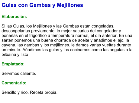 Gulas con Gambas y Mejillones  Elaboración:  Si las Gulas, los Mejillones y las Gambas están congeladas, descongelarlas previamente, lo mejor sacarlas del congelador y ponerlas en el frigorífico a temperatura normal, el día anterior. En una sartén ponemos una buena chorrada de aceite y añadimos el ajo, la cayena, las gambas y los mejillones. le damos varias vueltas durante un minuto. Añadimos las gulas y las cocinamos como las angulas a la bilbaina y listo  Emplatado:  Servimos caliente.   Comentario:   Sencillo y rico. Receta propia.