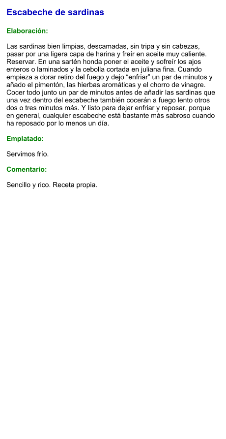 Escabeche de sardinas  Elaboración:  Las sardinas bien limpias, descamadas, sin tripa y sin cabezas, pasar por una ligera capa de harina y freír en aceite muy caliente. Reservar. En una sartén honda poner el aceite y sofreír los ajos enteros o laminados y la cebolla cortada en juliana fina. Cuando empieza a dorar retiro del fuego y dejo “enfriar” un par de minutos y añado el pimentón, las hierbas aromáticas y el chorro de vinagre. Cocer todo junto un par de minutos antes de añadir las sardinas que una vez dentro del escabeche también cocerán a fuego lento otros dos o tres minutos más. Y listo para dejar enfriar y reposar, porque en general, cualquier escabeche está bastante más sabroso cuando ha reposado por lo menos un día.  Emplatado:  Servimos frío.   Comentario:   Sencillo y rico. Receta propia.