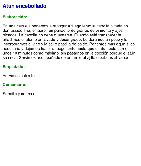 Atún encebollado  Elaboración:  En una cazuela ponemos a rehogar a fuego lento la cebolla picada no demasiado fina, el laurel, un puñadito de granos de pimienta y ajos picados. La cebolla no debe quemarse. Cuando esté transparente añadimos el atún bien lavado y desangrado. Lo doramos un poco y le incorporamos el vino y la sal o pastilla de caldo. Ponemos más agua si es necesario y dejamos hacer a fuego lento hasta que el atún esté tierno, unos 10 minutos como máximo, sin pasarnos en la cocción porque el atún se seca. Servimos acompañado de un arroz al ajillo o patatas al vapor.  Emplatado:  Servimos caliente.  Comentario:   Sencillo y sabroso