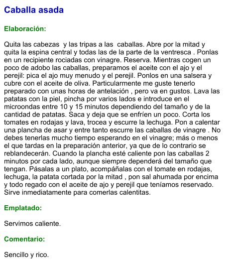 Caballa asada  Elaboración:  Quita las cabezas  y las tripas a las  caballas. Abre por la mitad y quita la espina central y todas las de la parte de la ventresca . Ponlas en un recipiente rociadas con vinagre. Reserva. Mientras cogen un poco de adobo las caballas, preparamos el aceite con el ajo y el perejil: pica el ajo muy menudo y el perejil. Ponlos en una salsera y cubre con el aceite de oliva. Particularmente me guste tenerlo preparado con unas horas de antelación , pero va en gustos. Lava las patatas con la piel, pincha por varios lados e introduce en el microondas entre 10 y 15 minutos dependiendo del tamaño y de la cantidad de patatas. Saca y deja que se enfríen un poco. Corta los tomates en rodajas y lava, trocea y escurre la lechuga. Pon a calentar una plancha de asar y entre tanto escurre las caballas de vinagre . No debes tenerlas mucho tiempo esperando en el vinagre; más o menos el que tardas en la preparación anterior, ya que de lo contrario se reblandecerán. Cuando la plancha esté caliente pon las caballas 2 minutos por cada lado, aunque siempre dependerá del tamaño que tengan. Pásalas a un plato, acompáñalas con el tomate en rodajas, lechuga, la patata cortada por la mitad , pon sal ahumada por encima y todo regado con el aceite de ajo y perejil que teníamos reservado. Sirve inmediatamente para comerlas calentitas.  Emplatado:  Servimos caliente.  Comentario:   Sencillo y rico.