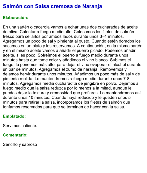 Salmón con Salsa cremosa de Naranja  Elaboración:  En una sartén o cacerola vamos a echar unas dos cucharadas de aceite de oliva. Calentar a fuego medio alto. Colocamos los filetes de salmón fresco para sellarlos por ambos lados durante unos 3–4 minutos. Agregamos un poco de sal y pimienta al gusto. Cuando estén dorados los sacamos en un plato y los reservamos. A continuación, en la misma sartén y en el mismo aceite vamos a añadir el puerro picado. Podemos añadir aceite, si es poco. Sofreímos el puerro a fuego medio durante unos minutos hasta que tome color y añadimos el vino blanco. Subimos el fuego, lo ponemos más alto, para dejar el vino evaporar el alcohol durante un par de minutos. Agregamos el zumo de naranja. Removemos y dejamos hervir durante unos minutos. Añadimos un poco más de sal y de pimienta molida. Lo mantendremos a fuego medio durante unos 7-8 minutos. Agregamos media cucharadita de jengibre en polvo. Dejamos a fuego medio que la salsa reduzca por lo menos a la mitad, aunque le puedes dejar la textura y cremosidad que prefieras. Lo mantendremos así durante unos 10 minutos. Cuando haya reducido y le queden unos 5 minutos para retirar la salsa, incorporamos los filetes de salmón que teníamos reservados para que se terminen de hacer con la salsa.  Emplatado:  Servimos caliente.  Comentario:   Sencillo y sabroso