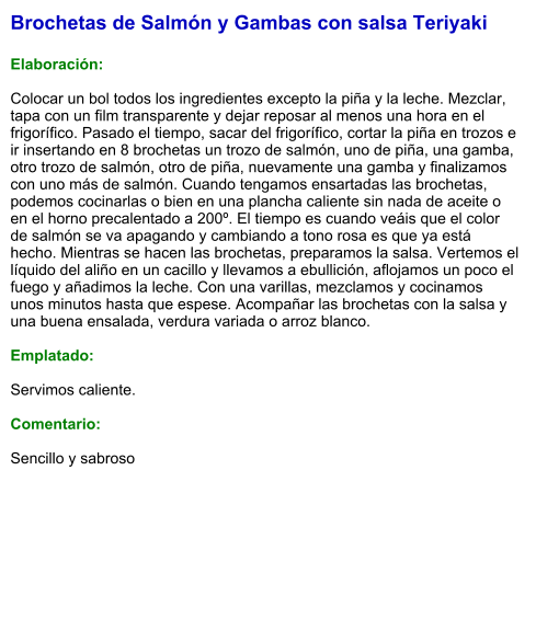 Brochetas de Salmón y Gambas con salsa Teriyaki  Elaboración:  Colocar un bol todos los ingredientes excepto la piña y la leche. Mezclar, tapa con un film transparente y dejar reposar al menos una hora en el frigorífico. Pasado el tiempo, sacar del frigorífico, cortar la piña en trozos e ir insertando en 8 brochetas un trozo de salmón, uno de piña, una gamba, otro trozo de salmón, otro de piña, nuevamente una gamba y finalizamos con uno más de salmón. Cuando tengamos ensartadas las brochetas, podemos cocinarlas o bien en una plancha caliente sin nada de aceite o en el horno precalentado a 200º. El tiempo es cuando veáis que el color de salmón se va apagando y cambiando a tono rosa es que ya está hecho. Mientras se hacen las brochetas, preparamos la salsa. Vertemos el líquido del aliño en un cacillo y llevamos a ebullición, aflojamos un poco el fuego y añadimos la leche. Con una varillas, mezclamos y cocinamos unos minutos hasta que espese. Acompañar las brochetas con la salsa y una buena ensalada, verdura variada o arroz blanco.  Emplatado:  Servimos caliente.  Comentario:   Sencillo y sabroso