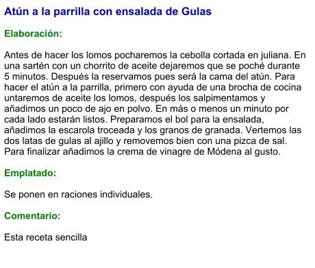Atún a la parrilla con ensalada de Gulas  Elaboración:  Antes de hacer los lomos pocharemos la cebolla cortada en juliana. En una sartén con un chorrito de aceite dejaremos que se poché durante 5 minutos. Después la reservamos pues será la cama del atún. Para hacer el atún a la parrilla, primero con ayuda de una brocha de cocina untaremos de aceite los lomos, después los salpimentamos y añadimos un poco de ajo en polvo. En más o menos un minuto por cada lado estarán listos. Preparamos el bol para la ensalada, añadimos la escarola troceada y los granos de granada. Vertemos las dos latas de gulas al ajillo y removemos bien con una pizca de sal. Para finalizar añadimos la crema de vinagre de Módena al gusto.  Emplatado:  Se ponen en raciones individuales.   Comentario:  Esta receta sencilla
