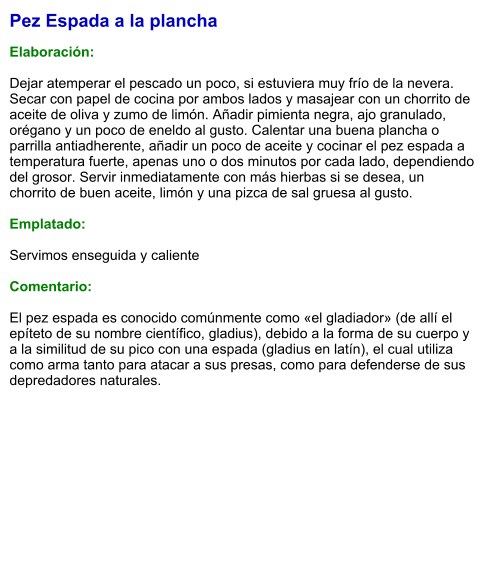 Pez Espada a la plancha  Elaboración:  Dejar atemperar el pescado un poco, si estuviera muy frío de la nevera. Secar con papel de cocina por ambos lados y masajear con un chorrito de aceite de oliva y zumo de limón. Añadir pimienta negra, ajo granulado, orégano y un poco de eneldo al gusto. Calentar una buena plancha o parrilla antiadherente, añadir un poco de aceite y cocinar el pez espada a temperatura fuerte, apenas uno o dos minutos por cada lado, dependiendo del grosor. Servir inmediatamente con más hierbas si se desea, un chorrito de buen aceite, limón y una pizca de sal gruesa al gusto.  Emplatado:  Servimos enseguida y caliente  Comentario:   El pez espada es conocido comúnmente como «el gladiador» (de allí el epíteto de su nombre científico, gladius), debido a la forma de su cuerpo y a la similitud de su pico con una espada (gladius en latín), el cual utiliza como arma tanto para atacar a sus presas, como para defenderse de sus depredadores naturales.