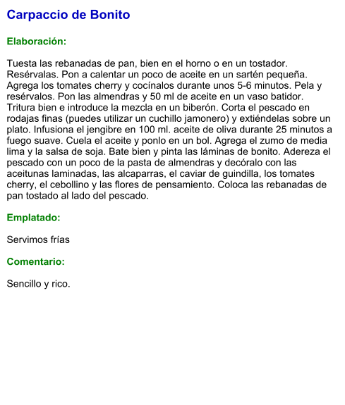 Carpaccio de Bonito  Elaboración:  Tuesta las rebanadas de pan, bien en el horno o en un tostador. Resérvalas. Pon a calentar un poco de aceite en un sartén pequeña. Agrega los tomates cherry y cocínalos durante unos 5-6 minutos. Pela y resérvalos. Pon las almendras y 50 ml de aceite en un vaso batidor. Tritura bien e introduce la mezcla en un biberón. Corta el pescado en rodajas finas (puedes utilizar un cuchillo jamonero) y extiéndelas sobre un plato. Infusiona el jengibre en 100 ml. aceite de oliva durante 25 minutos a fuego suave. Cuela el aceite y ponlo en un bol. Agrega el zumo de media lima y la salsa de soja. Bate bien y pinta las láminas de bonito. Adereza el pescado con un poco de la pasta de almendras y decóralo con las aceitunas laminadas, las alcaparras, el caviar de guindilla, los tomates cherry, el cebollino y las flores de pensamiento. Coloca las rebanadas de pan tostado al lado del pescado.  Emplatado:  Servimos frías  Comentario:   Sencillo y rico.