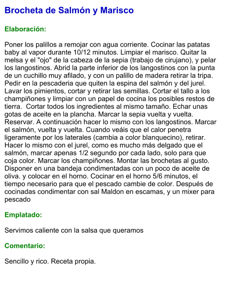 Brocheta de Salmón y Marisco  Elaboración:  Poner los palillos a remojar con agua corriente. Cocinar las patatas baby al vapor durante 10/12 minutos. Limpiar el marisco. Quitar la melsa y el "ojo" de la cabeza de la sepia (trabajo de cirujano), y pelar los langostinos. Abrid la parte inferior de los langostinos con la punta de un cuchillo muy afilado, y con un palillo de madera retirar la tripa. Pedir en la pescaderia que quiten la espina del salmón y del jurel. Lavar los pimientos, cortar y retirar las semillas. Cortar el tallo a los champiñones y limpiar con un papel de cocina los posibles restos de tierra.  Cortar todos los ingredientes al mismo tamaño. Echar unas gotas de aceite en la plancha. Marcar la sepia vuelta y vuelta. Reservar. A continuación hacer lo mismo con los langostinos. Marcar el salmón, vuelta y vuelta. Cuando veáis que el calor penetra ligeramente por los laterales (cambia a color blanquecino), retirar. Hacer lo mismo con el jurel, como es mucho más delgado que el salmón, marcar apenas 1/2 segundo por cada lado, solo para que coja color. Marcar los champiñones. Montar las brochetas al gusto. Disponer en una bandeja condimentadas con un poco de aceite de oliva. y colocar en el horno. Cocinar en el horno 5/6 minutos, el tiempo necesario para que el pescado cambie de color. Después de cocinadas condimentar con sal Maldon en escamas, y un mixer para pescado  Emplatado:  Servimos caliente con la salsa que queramos  Comentario:   Sencillo y rico. Receta propia.