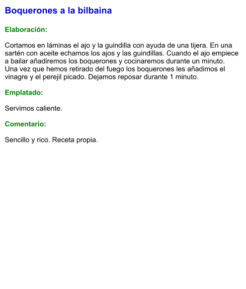 Boquerones a la bilbaina  Elaboración:  Cortamos en láminas el ajo y la guindilla con ayuda de una tijera. En una sartén con aceite echamos los ajos y las guindillas. Cuando el ajo empiece a bailar añadiremos los boquerones y cocinaremos durante un minuto. Una vez que hemos retirado del fuego los boquerones les añadimos el vinagre y el perejil picado. Dejamos reposar durante 1 minuto.  Emplatado:  Servimos caliente.   Comentario:   Sencillo y rico. Receta propia.