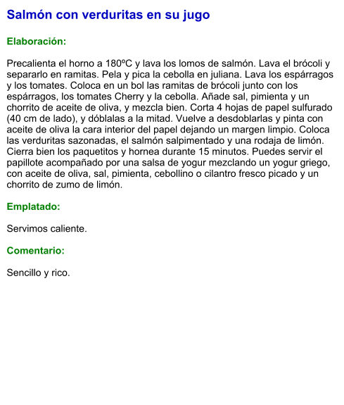 Salmón con verduritas en su jugo  Elaboración:  Precalienta el horno a 180ºC y lava los lomos de salmón. Lava el brócoli y separarlo en ramitas. Pela y pica la cebolla en juliana. Lava los espárragos y los tomates. Coloca en un bol las ramitas de brócoli junto con los espárragos, los tomates Cherry y la cebolla. Añade sal, pimienta y un chorrito de aceite de oliva, y mezcla bien. Corta 4 hojas de papel sulfurado (40 cm de lado), y dóblalas a la mitad. Vuelve a desdoblarlas y pinta con aceite de oliva la cara interior del papel dejando un margen limpio. Coloca las verduritas sazonadas, el salmón salpimentado y una rodaja de limón. Cierra bien los paquetitos y hornea durante 15 minutos. Puedes servir el papillote acompañado por una salsa de yogur mezclando un yogur griego, con aceite de oliva, sal, pimienta, cebollino o cilantro fresco picado y un chorrito de zumo de limón.  Emplatado:  Servimos caliente.   Comentario:   Sencillo y rico.