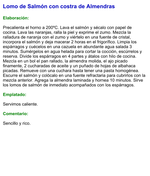 Lomo de Salmón con costra de Almendras  Elaboración:  Precalienta el horno a 200ºC. Lava el salmón y sécalo con papel de cocina. Lava las naranjas, ralla la piel y exprime el zumo. Mezcla la ralladura de naranja con el zumo y viértelo en una fuente de cristal, incorpora el salmón y deja macerar 2 horas en el frigorífico. Limpia los espárragos y cuécelos en una cazuela en abundante agua salada 3 minutos. Sumérgelos en agua helada para cortar la cocción, escúrrelos y reserva. Divide los espárragos en 4 partes y átalos con hilo de cocina. Mezcla en un bol el pan rallado, la almendra molida, el ajo picado finamente, 2 cucharadas de aceite y un puñado de hojas de albahaca picadas. Remueve con una cuchara hasta tener una pasta homogénea. Escurre el salmón y colócalo en una fuente refractaria para cubrirlos con la mezcla anterior. Agrega la almendra laminada y hornea 10 minutos. Sirve los lomos de salmón de inmediato acompañados con los espárragos.  Emplatado:  Servimos caliente.   Comentario:   Sencillo y rico.