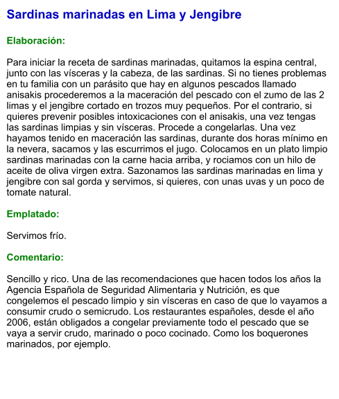 Sardinas marinadas en Lima y Jengibre  Elaboración:  Para iniciar la receta de sardinas marinadas, quitamos la espina central, junto con las vísceras y la cabeza, de las sardinas. Si no tienes problemas en tu familia con un parásito que hay en algunos pescados llamado anisakis procederemos a la maceración del pescado con el zumo de las 2 limas y el jengibre cortado en trozos muy pequeños. Por el contrario, si quieres prevenir posibles intoxicaciones con el anisakis, una vez tengas las sardinas limpias y sin vísceras. Procede a congelarlas. Una vez hayamos tenido en maceración las sardinas, durante dos horas mínimo en la nevera, sacamos y las escurrimos el jugo. Colocamos en un plato limpio sardinas marinadas con la carne hacia arriba, y rociamos con un hilo de aceite de oliva virgen extra. Sazonamos las sardinas marinadas en lima y jengibre con sal gorda y servimos, si quieres, con unas uvas y un poco de tomate natural.  Emplatado:  Servimos frío.   Comentario:   Sencillo y rico. Una de las recomendaciones que hacen todos los años la Agencia Española de Seguridad Alimentaria y Nutrición, es que congelemos el pescado limpio y sin vísceras en caso de que lo vayamos a consumir crudo o semicrudo. Los restaurantes españoles, desde el año 2006, están obligados a congelar previamente todo el pescado que se vaya a servir crudo, marinado o poco cocinado. Como los boquerones marinados, por ejemplo.