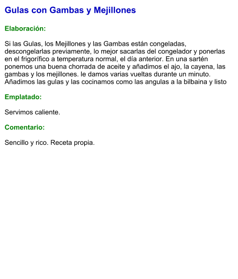 Gulas con Gambas y Mejillones  Elaboración:  Si las Gulas, los Mejillones y las Gambas están congeladas, descongelarlas previamente, lo mejor sacarlas del congelador y ponerlas en el frigorífico a temperatura normal, el día anterior. En una sartén ponemos una buena chorrada de aceite y añadimos el ajo, la cayena, las gambas y los mejillones. le damos varias vueltas durante un minuto. Añadimos las gulas y las cocinamos como las angulas a la bilbaina y listo  Emplatado:  Servimos caliente.   Comentario:   Sencillo y rico. Receta propia.