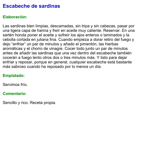 Escabeche de sardinas  Elaboración:  Las sardinas bien limpias, descamadas, sin tripa y sin cabezas, pasar por una ligera capa de harina y freír en aceite muy caliente. Reservar. En una sartén honda poner el aceite y sofreír los ajos enteros o laminados y la cebolla cortada en juliana fina. Cuando empieza a dorar retiro del fuego y dejo “enfriar” un par de minutos y añado el pimentón, las hierbas aromáticas y el chorro de vinagre. Cocer todo junto un par de minutos antes de añadir las sardinas que una vez dentro del escabeche también cocerán a fuego lento otros dos o tres minutos más. Y listo para dejar enfriar y reposar, porque en general, cualquier escabeche está bastante más sabroso cuando ha reposado por lo menos un día.  Emplatado:  Servimos frío.   Comentario:   Sencillo y rico. Receta propia.