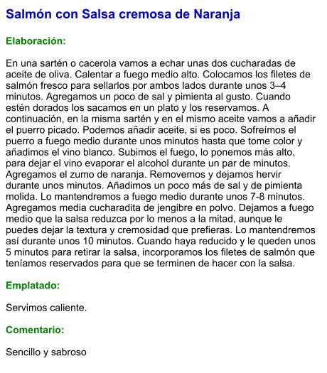 Salmón con Salsa cremosa de Naranja  Elaboración:  En una sartén o cacerola vamos a echar unas dos cucharadas de aceite de oliva. Calentar a fuego medio alto. Colocamos los filetes de salmón fresco para sellarlos por ambos lados durante unos 3–4 minutos. Agregamos un poco de sal y pimienta al gusto. Cuando estén dorados los sacamos en un plato y los reservamos. A continuación, en la misma sartén y en el mismo aceite vamos a añadir el puerro picado. Podemos añadir aceite, si es poco. Sofreímos el puerro a fuego medio durante unos minutos hasta que tome color y añadimos el vino blanco. Subimos el fuego, lo ponemos más alto, para dejar el vino evaporar el alcohol durante un par de minutos. Agregamos el zumo de naranja. Removemos y dejamos hervir durante unos minutos. Añadimos un poco más de sal y de pimienta molida. Lo mantendremos a fuego medio durante unos 7-8 minutos. Agregamos media cucharadita de jengibre en polvo. Dejamos a fuego medio que la salsa reduzca por lo menos a la mitad, aunque le puedes dejar la textura y cremosidad que prefieras. Lo mantendremos así durante unos 10 minutos. Cuando haya reducido y le queden unos 5 minutos para retirar la salsa, incorporamos los filetes de salmón que teníamos reservados para que se terminen de hacer con la salsa.  Emplatado:  Servimos caliente.  Comentario:   Sencillo y sabroso