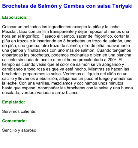 Brochetas de Salmón y Gambas con salsa Teriyaki  Elaboración:  Colocar un bol todos los ingredientes excepto la piña y la leche. Mezclar, tapa con un film transparente y dejar reposar al menos una hora en el frigorífico. Pasado el tiempo, sacar del frigorífico, cortar la piña en trozos e ir insertando en 8 brochetas un trozo de salmón, uno de piña, una gamba, otro trozo de salmón, otro de piña, nuevamente una gamba y finalizamos con uno más de salmón. Cuando tengamos ensartadas las brochetas, podemos cocinarlas o bien en una plancha caliente sin nada de aceite o en el horno precalentado a 200º. El tiempo es cuando veáis que el color de salmón se va apagando y cambiando a tono rosa es que ya está hecho. Mientras se hacen las brochetas, preparamos la salsa. Vertemos el líquido del aliño en un cacillo y llevamos a ebullición, aflojamos un poco el fuego y añadimos la leche. Con una varillas, mezclamos y cocinamos unos minutos hasta que espese. Acompañar las brochetas con la salsa y una buena ensalada, verdura variada o arroz blanco.  Emplatado:  Servimos caliente.  Comentario:   Sencillo y sabroso