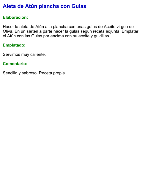 Aleta de Atún plancha con Gulas  Elaboración:  Hacer la aleta de Atún a la plancha con unas gotas de Aceite virgen de Oliva. En un sartén a parte hacer la gulas segun receta adjunta. Emplatar el Atún con las Gulas por encima con su aceite y guidillas  Emplatado:  Servimos muy caliente.  Comentario:   Sencillo y sabroso. Receta propia.