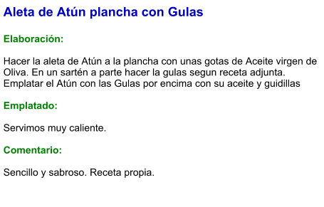 Aleta de Atún plancha con Gulas  Elaboración:  Hacer la aleta de Atún a la plancha con unas gotas de Aceite virgen de Oliva. En un sartén a parte hacer la gulas segun receta adjunta. Emplatar el Atún con las Gulas por encima con su aceite y guidillas  Emplatado:  Servimos muy caliente.  Comentario:   Sencillo y sabroso. Receta propia.
