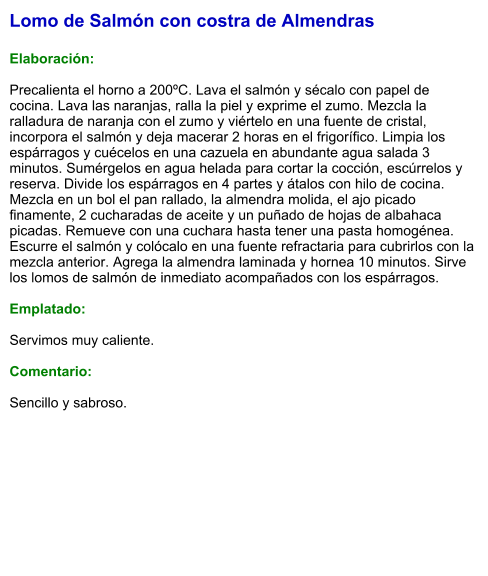 Lomo de Salmón con costra de Almendras  Elaboración:  Precalienta el horno a 200ºC. Lava el salmón y sécalo con papel de cocina. Lava las naranjas, ralla la piel y exprime el zumo. Mezcla la ralladura de naranja con el zumo y viértelo en una fuente de cristal, incorpora el salmón y deja macerar 2 horas en el frigorífico. Limpia los espárragos y cuécelos en una cazuela en abundante agua salada 3 minutos. Sumérgelos en agua helada para cortar la cocción, escúrrelos y reserva. Divide los espárragos en 4 partes y átalos con hilo de cocina. Mezcla en un bol el pan rallado, la almendra molida, el ajo picado finamente, 2 cucharadas de aceite y un puñado de hojas de albahaca picadas. Remueve con una cuchara hasta tener una pasta homogénea. Escurre el salmón y colócalo en una fuente refractaria para cubrirlos con la mezcla anterior. Agrega la almendra laminada y hornea 10 minutos. Sirve los lomos de salmón de inmediato acompañados con los espárragos.  Emplatado:  Servimos muy caliente.  Comentario:   Sencillo y sabroso.