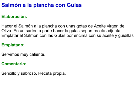 Salmón a la plancha con Gulas  Elaboración:  Hacer el Salmón a la plancha con unas gotas de Aceite virgen de Oliva. En un sartén a parte hacer la gulas segun receta adjunta. Emplatar el Salmón con las Gulas por encima con su aceite y guidillas  Emplatado:  Servimos muy caliente.  Comentario:   Sencillo y sabroso. Receta propia.