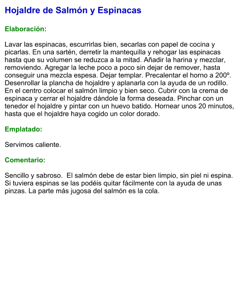 Hojaldre de Salmón y Espinacas  Elaboración:  Lavar las espinacas, escurrirlas bien, secarlas con papel de cocina y picarlas. En una sartén, derretir la mantequilla y rehogar las espinacas hasta que su volumen se reduzca a la mitad. Añadir la harina y mezclar, removiendo. Agregar la leche poco a poco sin dejar de remover, hasta conseguir una mezcla espesa. Dejar templar. Precalentar el horno a 200º. Desenrollar la plancha de hojaldre y aplanarla con la ayuda de un rodillo. En el centro colocar el salmón limpio y bien seco. Cubrir con la crema de espinaca y cerrar el hojaldre dándole la forma deseada. Pinchar con un tenedor el hojaldre y pintar con un huevo batido. Hornear unos 20 minutos, hasta que el hojaldre haya cogido un color dorado.  Emplatado:  Servimos caliente.  Comentario:   Sencillo y sabroso.  El salmón debe de estar bien limpio, sin piel ni espina. Si tuviera espinas se las podéis quitar fácilmente con la ayuda de unas pinzas. La parte más jugosa del salmón es la cola.