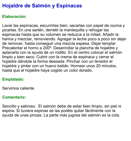 Hojaldre de Salmón y Espinacas  Elaboración:  Lavar las espinacas, escurrirlas bien, secarlas con papel de cocina y picarlas. En una sartén, derretir la mantequilla y rehogar las espinacas hasta que su volumen se reduzca a la mitad. Añadir la harina y mezclar, removiendo. Agregar la leche poco a poco sin dejar de remover, hasta conseguir una mezcla espesa. Dejar templar. Precalentar el horno a 200º. Desenrollar la plancha de hojaldre y aplanarla con la ayuda de un rodillo. En el centro colocar el salmón limpio y bien seco. Cubrir con la crema de espinaca y cerrar el hojaldre dándole la forma deseada. Pinchar con un tenedor el hojaldre y pintar con un huevo batido. Hornear unos 20 minutos, hasta que el hojaldre haya cogido un color dorado.  Emplatado:  Servimos caliente.  Comentario:   Sencillo y sabroso.  El salmón debe de estar bien limpio, sin piel ni espina. Si tuviera espinas se las podéis quitar fácilmente con la ayuda de unas pinzas. La parte más jugosa del salmón es la cola.