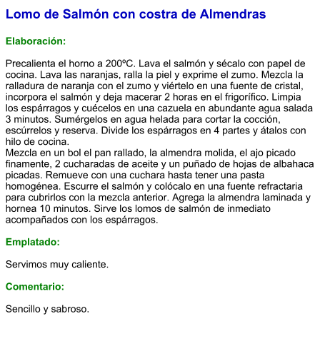 Lomo de Salmón con costra de Almendras  Elaboración:  Precalienta el horno a 200ºC. Lava el salmón y sécalo con papel de cocina. Lava las naranjas, ralla la piel y exprime el zumo. Mezcla la ralladura de naranja con el zumo y viértelo en una fuente de cristal, incorpora el salmón y deja macerar 2 horas en el frigorífico. Limpia los espárragos y cuécelos en una cazuela en abundante agua salada 3 minutos. Sumérgelos en agua helada para cortar la cocción, escúrrelos y reserva. Divide los espárragos en 4 partes y átalos con hilo de cocina. Mezcla en un bol el pan rallado, la almendra molida, el ajo picado finamente, 2 cucharadas de aceite y un puñado de hojas de albahaca picadas. Remueve con una cuchara hasta tener una pasta homogénea. Escurre el salmón y colócalo en una fuente refractaria para cubrirlos con la mezcla anterior. Agrega la almendra laminada y hornea 10 minutos. Sirve los lomos de salmón de inmediato acompañados con los espárragos.  Emplatado:  Servimos muy caliente.  Comentario:   Sencillo y sabroso.