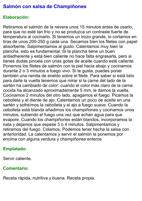 Salmón con salsa de Champiñones  Elaboración:  Retiramos el salmón de la nevera unos 15 minutos antes de usarlo, para que no esté tan frío y no se produzca un contraste fuerte de temperatura al cocinarlo. Si tenemos un trozo grande, lo cortamos en tiras de unos 200-250 g cada una. Secamos bien los filetes con papel absorbente. Salpimentamos al gusto. Calentamos muy bien la plancha, esto es fundamental. Si la plancha tiene un buen antiadherente y está bien caliente no hace falta engrasarla, pero si tienes dudas pincela con unas gotas de aceite cuando esté caliente. Ponemos los filetes de salmón con la piel hacia abajo y cocinamos durante 2 o 3 minutos a fuego vivo. Si te gusta, puedes poner también una ramita de eneldo sobre el filete. Para saber si está listo para darle la vuelta tenemos que mirar si la carne del lado de la sartén ha cambiado de color: cuando el color más claro de la carne cocida ha alcanzado aproximadamente 5 mm, le damos la vuelta. Cocinamos 2 minutos del otro lado, apagamos el fuego. Picamos la cebolleta y el diente de ajo. Calentamos un poco de aceite en una sartén y sofreímos la cebolleta y el ajo a fuego suave. Cuando la cebolleta está blanda añadimos los champiñones y cocinamos unos minutos, subiendo el fuego una vez que echan agua para que evapore. Cuando los champiñones están blandos, incorporamos la nata y dejamos que espese 3 o 4 minutos. Salpimentamos y retiramos del fuego. Colamos. Podemos tener hecha la salsa con anterioridad. La calentamos y servir el salmón la ponemos por encima con alguna verdura y champiñones enteros  Emplatado:  Servir caliente.  Comentario:  Receta rápida, nutritiva y buena. Receta propia.