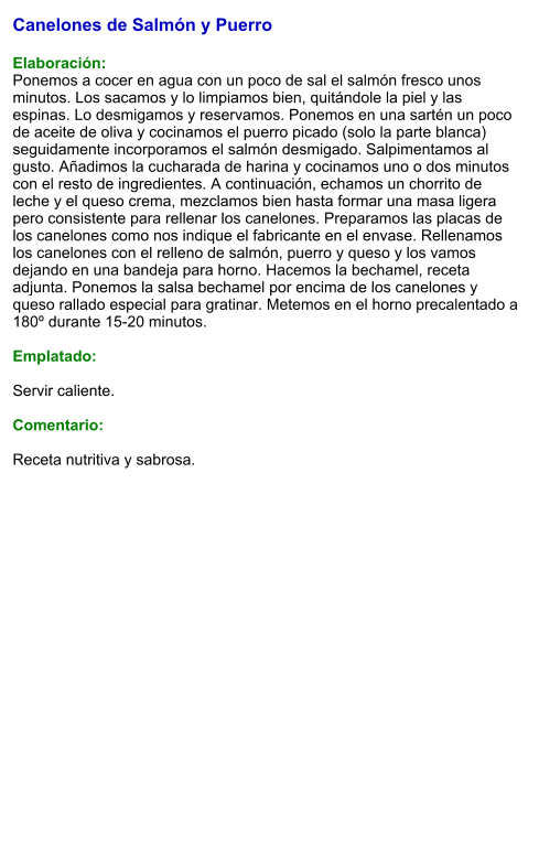 Canelones de Salmón y Puerro  Elaboración: Ponemos a cocer en agua con un poco de sal el salmón fresco unos minutos. Los sacamos y lo limpiamos bien, quitándole la piel y las espinas. Lo desmigamos y reservamos. Ponemos en una sartén un poco de aceite de oliva y cocinamos el puerro picado (solo la parte blanca) seguidamente incorporamos el salmón desmigado. Salpimentamos al gusto. Añadimos la cucharada de harina y cocinamos uno o dos minutos con el resto de ingredientes. A continuación, echamos un chorrito de leche y el queso crema, mezclamos bien hasta formar una masa ligera pero consistente para rellenar los canelones. Preparamos las placas de los canelones como nos indique el fabricante en el envase. Rellenamos los canelones con el relleno de salmón, puerro y queso y los vamos dejando en una bandeja para horno. Hacemos la bechamel, receta adjunta. Ponemos la salsa bechamel por encima de los canelones y queso rallado especial para gratinar. Metemos en el horno precalentado a 180º durante 15-20 minutos.  Emplatado:  Servir caliente.  Comentario:  Receta nutritiva y sabrosa.