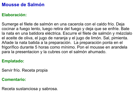Mousse de Salmón  Elaboración:  Sumerge el filete de salmón en una cacerola con el caldo frío. Deja cocinar a fuego lento, luego retira del fuego y deja que se enfríe. Bate la nata en una batidora eléctrica. Escurre el filete de salmón y mézclalo el aceite de oliva, el jugo de naranja y el jugo de limón. Sal, pimienta. Añade la nata batida a la preparación.  La preparación ponla en el frigorífico durante 5 horas como mínimo. Pon el mousse en arandela para la presentacion y la cubres con el salmón ahumado.  Emplatado:  Servir frío. Receta propia  Comentario:  Receta sustanciosa y sabrosa.