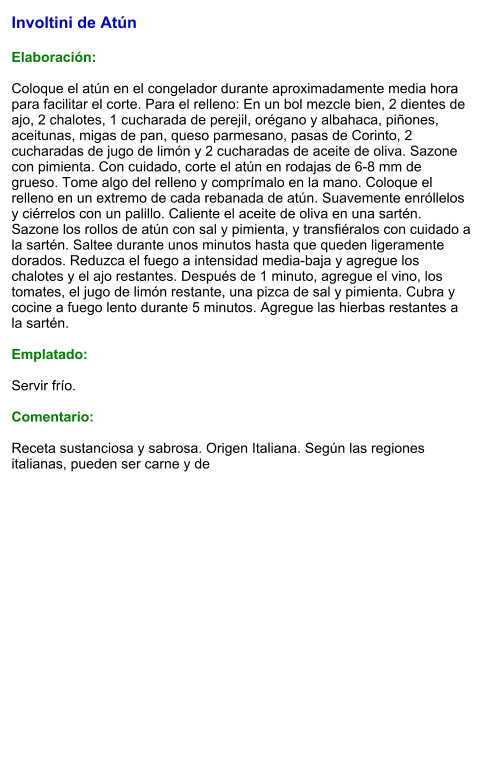 Involtini de Atún  Elaboración:  Coloque el atún en el congelador durante aproximadamente media hora para facilitar el corte. Para el relleno: En un bol mezcle bien, 2 dientes de ajo, 2 chalotes, 1 cucharada de perejil, orégano y albahaca, piñones, aceitunas, migas de pan, queso parmesano, pasas de Corinto, 2 cucharadas de jugo de limón y 2 cucharadas de aceite de oliva. Sazone con pimienta. Con cuidado, corte el atún en rodajas de 6-8 mm de grueso. Tome algo del relleno y comprímalo en la mano. Coloque el relleno en un extremo de cada rebanada de atún. Suavemente enróllelos y ciérrelos con un palillo. Caliente el aceite de oliva en una sartén. Sazone los rollos de atún con sal y pimienta, y transfiéralos con cuidado a la sartén. Saltee durante unos minutos hasta que queden ligeramente dorados. Reduzca el fuego a intensidad media-baja y agregue los chalotes y el ajo restantes. Después de 1 minuto, agregue el vino, los tomates, el jugo de limón restante, una pizca de sal y pimienta. Cubra y cocine a fuego lento durante 5 minutos. Agregue las hierbas restantes a la sartén.  Emplatado:  Servir frío.   Comentario:  Receta sustanciosa y sabrosa. Origen Italiana. Según las regiones italianas, pueden ser carne y de