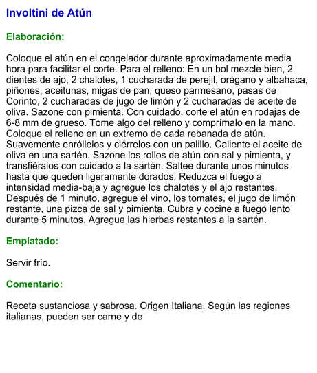 Involtini de Atún  Elaboración:  Coloque el atún en el congelador durante aproximadamente media hora para facilitar el corte. Para el relleno: En un bol mezcle bien, 2 dientes de ajo, 2 chalotes, 1 cucharada de perejil, orégano y albahaca, piñones, aceitunas, migas de pan, queso parmesano, pasas de Corinto, 2 cucharadas de jugo de limón y 2 cucharadas de aceite de oliva. Sazone con pimienta. Con cuidado, corte el atún en rodajas de 6-8 mm de grueso. Tome algo del relleno y comprímalo en la mano. Coloque el relleno en un extremo de cada rebanada de atún. Suavemente enróllelos y ciérrelos con un palillo. Caliente el aceite de oliva en una sartén. Sazone los rollos de atún con sal y pimienta, y transfiéralos con cuidado a la sartén. Saltee durante unos minutos hasta que queden ligeramente dorados. Reduzca el fuego a intensidad media-baja y agregue los chalotes y el ajo restantes. Después de 1 minuto, agregue el vino, los tomates, el jugo de limón restante, una pizca de sal y pimienta. Cubra y cocine a fuego lento durante 5 minutos. Agregue las hierbas restantes a la sartén.  Emplatado:  Servir frío.   Comentario:  Receta sustanciosa y sabrosa. Origen Italiana. Según las regiones italianas, pueden ser carne y de
